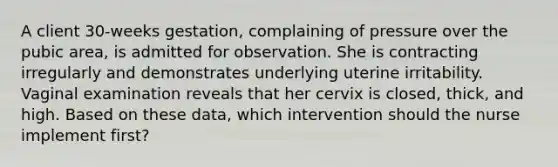 A client 30-weeks gestation, complaining of pressure over the pubic area, is admitted for observation. She is contracting irregularly and demonstrates underlying uterine irritability. Vaginal examination reveals that her cervix is closed, thick, and high. Based on these data, which intervention should the nurse implement first?