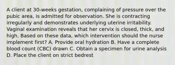 A client at 30-weeks gestation, complaining of pressure over the pubic area, is admitted for observation. She is contracting irregularly and demonstrates underlying uterine irritability. Vaginal examination reveals that her cervix is closed, thick, and high. Based on these data, which intervention should the nurse implement first? A. Provide oral hydration B. Have a complete blood count (CBC) drawn C. Obtain a specimen for urine analysis D. Place the client on strict bedrest