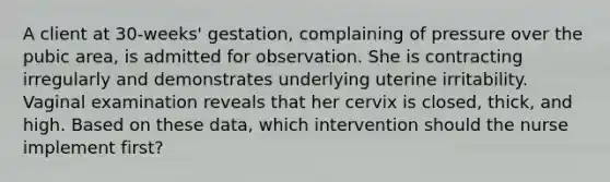 A client at 30-weeks' gestation, complaining of pressure over the pubic area, is admitted for observation. She is contracting irregularly and demonstrates underlying uterine irritability. Vaginal examination reveals that her cervix is closed, thick, and high. Based on these data, which intervention should the nurse implement first?