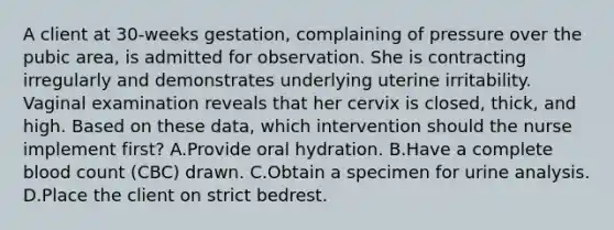 A client at 30-weeks gestation, complaining of pressure over the pubic area, is admitted for observation. She is contracting irregularly and demonstrates underlying uterine irritability. Vaginal examination reveals that her cervix is closed, thick, and high. Based on these data, which intervention should the nurse implement first? A.Provide oral hydration. B.Have a complete blood count (CBC) drawn. C.Obtain a specimen for urine analysis. D.Place the client on strict bedrest.