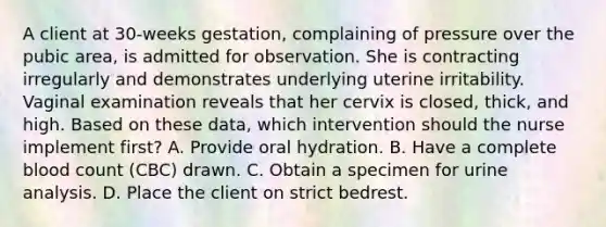 A client at 30-weeks gestation, complaining of pressure over the pubic area, is admitted for observation. She is contracting irregularly and demonstrates underlying uterine irritability. Vaginal examination reveals that her cervix is closed, thick, and high. Based on these data, which intervention should the nurse implement first? A. Provide oral hydration. B. Have a complete blood count (CBC) drawn. C. Obtain a specimen for urine analysis. D. Place the client on strict bedrest.