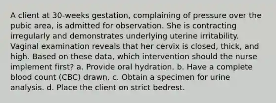 A client at 30-weeks gestation, complaining of pressure over the pubic area, is admitted for observation. She is contracting irregularly and demonstrates underlying uterine irritability. Vaginal examination reveals that her cervix is closed, thick, and high. Based on these data, which intervention should the nurse implement first? a. Provide oral hydration. b. Have a complete blood count (CBC) drawn. c. Obtain a specimen for urine analysis. d. Place the client on strict bedrest.