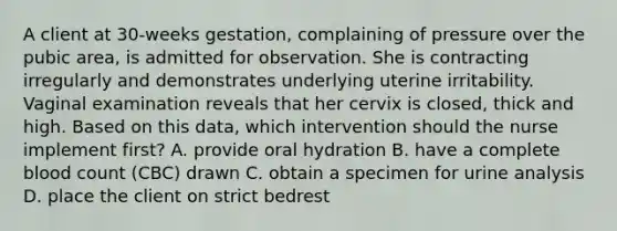 A client at 30-weeks gestation, complaining of pressure over the pubic area, is admitted for observation. She is contracting irregularly and demonstrates underlying uterine irritability. Vaginal examination reveals that her cervix is closed, thick and high. Based on this data, which intervention should the nurse implement first? A. provide oral hydration B. have a complete blood count (CBC) drawn C. obtain a specimen for urine analysis D. place the client on strict bedrest