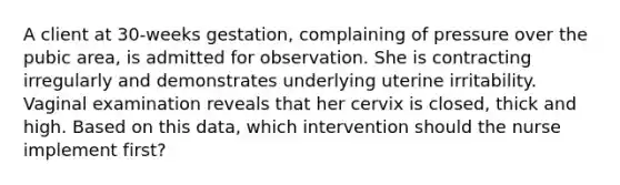 A client at 30-weeks gestation, complaining of pressure over the pubic area, is admitted for observation. She is contracting irregularly and demonstrates underlying uterine irritability. Vaginal examination reveals that her cervix is closed, thick and high. Based on this data, which intervention should the nurse implement first?