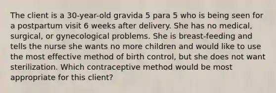 The client is a 30-year-old gravida 5 para 5 who is being seen for a postpartum visit 6 weeks after delivery. She has no medical, surgical, or gynecological problems. She is breast-feeding and tells the nurse she wants no more children and would like to use the most effective method of birth control, but she does not want sterilization. Which contraceptive method would be most appropriate for this client?