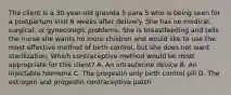 The client is a 30-year-old gravida 5 para 5 who is being seen for a postpartum visit 6 weeks after delivery. She has no medical, surgical, or gynecologic problems. She is breastfeeding and tells the nurse she wants no more children and would like to use the most effective method of birth control, but she does not want sterilization. Which contraceptive method would be most appropriate for this client? A. An intrauterine device B. An injectable hormone C. The progestin only birth control pill D. The estrogen and progestin contraceptive patch