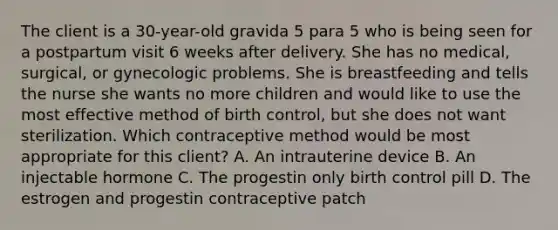 The client is a 30-year-old gravida 5 para 5 who is being seen for a postpartum visit 6 weeks after delivery. She has no medical, surgical, or gynecologic problems. She is breastfeeding and tells the nurse she wants no more children and would like to use the most effective method of birth control, but she does not want sterilization. Which contraceptive method would be most appropriate for this client? A. An intrauterine device B. An injectable hormone C. The progestin only birth control pill D. The estrogen and progestin contraceptive patch