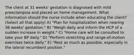 The client at 31 weeks' gestation is diagnosed with mild preeclampsia and placed on home management. What information should the nurse include when educating the client? (Select all that apply) A) "Plan for hospitalization when nearing 36 weeks' gestation." B) "Weigh daily and inform the HCP of a sudden increase in weight." C) "Home care will be consulted to take your BP daily." D) "Perform stretching and range-of-motion exercises twice daily." E) "Rest as much as possible, especially in the lateral recumbent position."