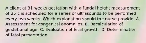 A client at 31 weeks gestation with a fundal height measurement of 25 c is scheduled for a series of ultrasounds to be performed every two weeks. Which explanation should the nurse provide. A. Assessment for congenital anomalies. B. Recalculation of gestational age. C. Evaluation of fetal growth. D. Determination of fetal presentation.