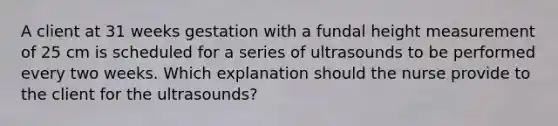 A client at 31 weeks gestation with a fundal height measurement of 25 cm is scheduled for a series of ultrasounds to be performed every two weeks. Which explanation should the nurse provide to the client for the ultrasounds?