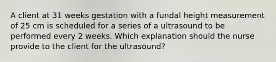 A client at 31 weeks gestation with a fundal height measurement of 25 cm is scheduled for a series of a ultrasound to be performed every 2 weeks. Which explanation should the nurse provide to the client for the ultrasound?