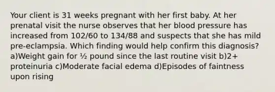 Your client is 31 weeks pregnant with her first baby. At her prenatal visit the nurse observes that her blood pressure has increased from 102/60 to 134/88 and suspects that she has mild pre-eclampsia. Which finding would help confirm this diagnosis? a)Weight gain for ½ pound since the last routine visit b)2+ proteinuria c)Moderate facial edema d)Episodes of faintness upon rising