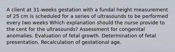 A client at 31-weeks gestation with a fundal height measurement of 25 cm is scheduled for a series of ultrasounds to be performed every two weeks Which explanation should the nurse provide to the cent for the ultrasounds? Assessment for congenital anomalies. Evaluation of fetal growth. Determination of fetal presentation. Recalculation of gestational age.