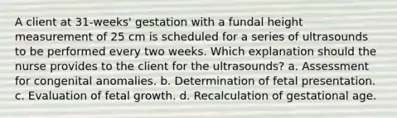 A client at 31-weeks' gestation with a fundal height measurement of 25 cm is scheduled for a series of ultrasounds to be performed every two weeks. Which explanation should the nurse provides to the client for the ultrasounds? a. Assessment for congenital anomalies. b. Determination of fetal presentation. c. Evaluation of fetal growth. d. Recalculation of gestational age.