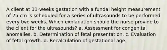 A client at 31-weeks gestation with a fundal height measurement of 25 cm is scheduled for a series of ultrasounds to be performed every two weeks. Which explanation should the nurse provide to the client for the ultrasounds? a. Assessment for congenital anomalies. b. Determination of fetal presentation. c. Evaluation of fetal growth. d. Recalculation of gestational age.