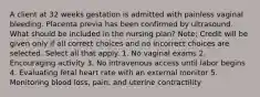 A client at 32 weeks gestation is admitted with painless vaginal bleeding. Placenta previa has been confirmed by ultrasound. What should be included in the nursing plan? Note: Credit will be given only if all correct choices and no incorrect choices are selected. Select all that apply. 1. No vaginal exams 2. Encouraging activity 3. No intravenous access until labor begins 4. Evaluating fetal heart rate with an external monitor 5. Monitoring blood loss, pain, and uterine contractility