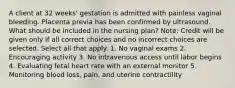 A client at 32 weeks' gestation is admitted with painless vaginal bleeding. Placenta previa has been confirmed by ultrasound. What should be included in the nursing plan? Note: Credit will be given only if all correct choices and no incorrect choices are selected. Select all that apply. 1. No vaginal exams 2. Encouraging activity 3. No intravenous access until labor begins 4. Evaluating fetal heart rate with an external monitor 5. Monitoring blood loss, pain, and uterine contractility