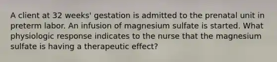 A client at 32 weeks' gestation is admitted to the prenatal unit in preterm labor. An infusion of magnesium sulfate is started. What physiologic response indicates to the nurse that the magnesium sulfate is having a therapeutic effect?