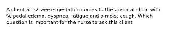 A client at 32 weeks gestation comes to the prenatal clinic with ℅ pedal edema, dyspnea, fatigue and a moist cough. Which question is important for the nurse to ask this client