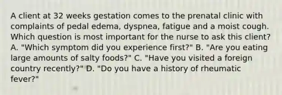 A client at 32 weeks gestation comes to the prenatal clinic with complaints of pedal edema, dyspnea, fatigue and a moist cough. Which question is most important for the nurse to ask this client? A. "Which symptom did you experience first?" B. "Are you eating large amounts of salty foods?" C. "Have you visited a foreign country recently?" D. "Do you have a history of rheumatic fever?"