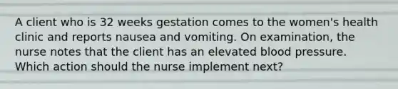 A client who is 32 weeks gestation comes to the women's health clinic and reports nausea and vomiting. On examination, the nurse notes that the client has an elevated blood pressure. Which action should the nurse implement next?