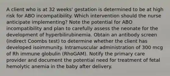 A client who is at 32 weeks' gestation is determined to be at high risk for ABO incompatibility. Which intervention should the nurse anticipate implementing? Note the potential for ABO incompatibility and plan to carefully assess the neonate for the development of hyperbilirubinemia. Obtain an antibody screen (indirect Coombs test) to determine whether the client has developed isoimmunity. Intramuscular administration of 300 mcg of Rh immune globulin (RhoGAM). Notify the primary care provider and document the potential need for treatment of fetal hemolytic anemia in the baby after delivery.