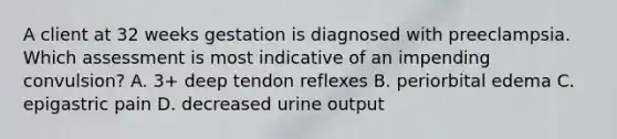 A client at 32 weeks gestation is diagnosed with preeclampsia. Which assessment is most indicative of an impending convulsion? A. 3+ deep tendon reflexes B. periorbital edema C. epigastric pain D. decreased urine output