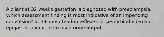 A client at 32 weeks gestation is diagnosed with preeclampsia. Which assessment finding is most indicative of an impending convulsion? a. 3+ deep tendon reflexes. b. periorbital edema c. epigastric pain d. decreased urine output