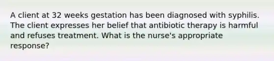 A client at 32 weeks gestation has been diagnosed with syphilis. The client expresses her belief that antibiotic therapy is harmful and refuses treatment. What is the nurse's appropriate response?