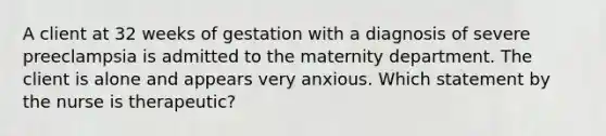 A client at 32 weeks of gestation with a diagnosis of severe preeclampsia is admitted to the maternity department. The client is alone and appears very anxious. Which statement by the nurse is therapeutic?