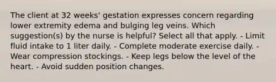 The client at 32 weeks' gestation expresses concern regarding lower extremity edema and bulging leg veins. Which suggestion(s) by the nurse is helpful? Select all that apply. - Limit fluid intake to 1 liter daily. - Complete moderate exercise daily. - Wear compression stockings. - Keep legs below the level of the heart. - Avoid sudden position changes.