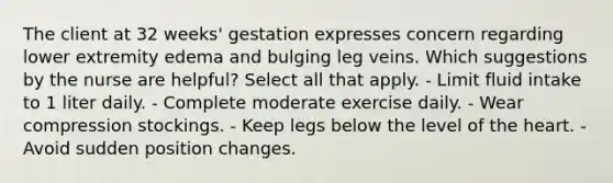 The client at 32 weeks' gestation expresses concern regarding lower extremity edema and bulging leg veins. Which suggestions by the nurse are helpful? Select all that apply. - Limit fluid intake to 1 liter daily. - Complete moderate exercise daily. - Wear compression stockings. - Keep legs below the level of the heart. - Avoid sudden position changes.