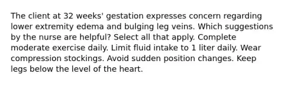 The client at 32 weeks' gestation expresses concern regarding lower extremity edema and bulging leg veins. Which suggestions by the nurse are helpful? Select all that apply. Complete moderate exercise daily. Limit fluid intake to 1 liter daily. Wear compression stockings. Avoid sudden position changes. Keep legs below the level of the heart.