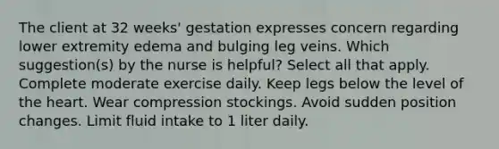 The client at 32 weeks' gestation expresses concern regarding lower extremity edema and bulging leg veins. Which suggestion(s) by the nurse is helpful? Select all that apply. Complete moderate exercise daily. Keep legs below the level of the heart. Wear compression stockings. Avoid sudden position changes. Limit fluid intake to 1 liter daily.