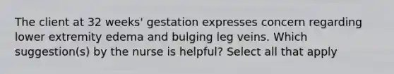 The client at 32 weeks' gestation expresses concern regarding lower extremity edema and bulging leg veins. Which suggestion(s) by the nurse is helpful? Select all that apply