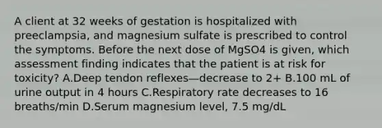 A client at 32 weeks of gestation is hospitalized with preeclampsia, and magnesium sulfate is prescribed to control the symptoms. Before the next dose of MgSO4 is given, which assessment finding indicates that the patient is at risk for toxicity? A.Deep tendon reflexes—decrease to 2+ B.100 mL of urine output in 4 hours C.Respiratory rate decreases to 16 breaths/min D.Serum magnesium level, 7.5 mg/dL