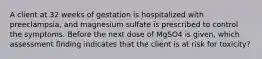 A client at 32 weeks of gestation is hospitalized with preeclampsia, and magnesium sulfate is prescribed to control the symptoms. Before the next dose of MgSO4 is given, which assessment finding indicates that the client is at risk for toxicity?