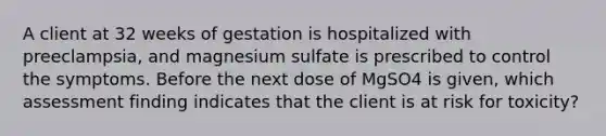 A client at 32 weeks of gestation is hospitalized with preeclampsia, and magnesium sulfate is prescribed to control the symptoms. Before the next dose of MgSO4 is given, which assessment finding indicates that the client is at risk for toxicity?