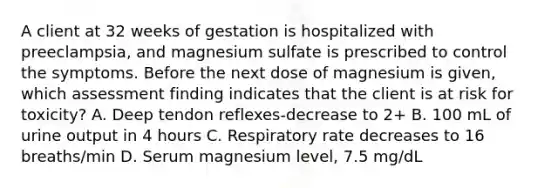 A client at 32 weeks of gestation is hospitalized with preeclampsia, and magnesium sulfate is prescribed to control the symptoms. Before the next dose of magnesium is given, which assessment finding indicates that the client is at risk for toxicity? A. Deep tendon reflexes-decrease to 2+ B. 100 mL of urine output in 4 hours C. Respiratory rate decreases to 16 breaths/min D. Serum magnesium level, 7.5 mg/dL