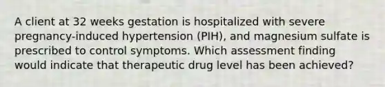 A client at 32 weeks gestation is hospitalized with severe pregnancy-induced hypertension (PIH), and magnesium sulfate is prescribed to control symptoms. Which assessment finding would indicate that therapeutic drug level has been achieved?