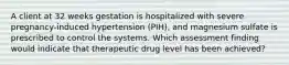 A client at 32 weeks gestation is hospitalized with severe pregnancy-induced hypertension (PIH), and magnesium sulfate is prescribed to control the systems. Which assessment finding would indicate that therapeutic drug level has been achieved?