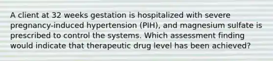 A client at 32 weeks gestation is hospitalized with severe pregnancy-induced hypertension (PIH), and magnesium sulfate is prescribed to control the systems. Which assessment finding would indicate that therapeutic drug level has been achieved?