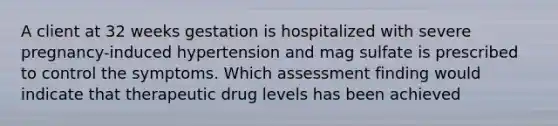 A client at 32 weeks gestation is hospitalized with severe pregnancy-induced hypertension and mag sulfate is prescribed to control the symptoms. Which assessment finding would indicate that therapeutic drug levels has been achieved