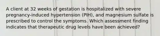 A client at 32 weeks of gestation is hospitalized with severe pregnancy-induced hypertension (PIH), and magnesium sulfate is prescribed to control the symptoms. Which assessment finding indicates that therapeutic drug levels have been achieved?