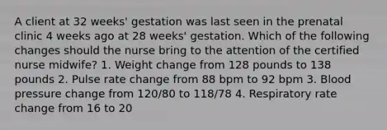 A client at 32 weeks' gestation was last seen in the prenatal clinic 4 weeks ago at 28 weeks' gestation. Which of the following changes should the nurse bring to the attention of the certified nurse midwife? 1. Weight change from 128 pounds to 138 pounds 2. Pulse rate change from 88 bpm to 92 bpm 3. Blood pressure change from 120/80 to 118/78 4. Respiratory rate change from 16 to 20