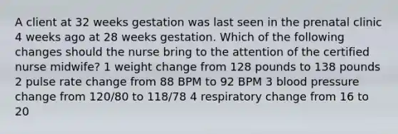 A client at 32 weeks gestation was last seen in the prenatal clinic 4 weeks ago at 28 weeks gestation. Which of the following changes should the nurse bring to the attention of the certified nurse midwife? 1 weight change from 128 pounds to 138 pounds 2 pulse rate change from 88 BPM to 92 BPM 3 blood pressure change from 120/80 to 118/78 4 respiratory change from 16 to 20