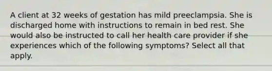 A client at 32 weeks of gestation has mild preeclampsia. She is discharged home with instructions to remain in bed rest. She would also be instructed to call her health care provider if she experiences which of the following symptoms? Select all that apply.