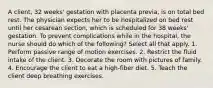 A client, 32 weeks' gestation with placenta previa, is on total bed rest. The physician expects her to be hospitalized on bed rest until her cesarean section, which is scheduled for 38 weeks' gestation. To prevent complications while in the hospital, the nurse should do which of the following? Select all that apply. 1. Perform passive range of motion exercises. 2. Restrict the fluid intake of the client. 3. Decorate the room with pictures of family. 4. Encourage the client to eat a high-fiber diet. 5. Teach the client deep breathing exercises.