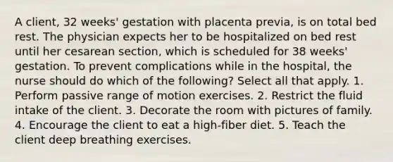 A client, 32 weeks' gestation with placenta previa, is on total bed rest. The physician expects her to be hospitalized on bed rest until her cesarean section, which is scheduled for 38 weeks' gestation. To prevent complications while in the hospital, the nurse should do which of the following? Select all that apply. 1. Perform passive range of motion exercises. 2. Restrict the fluid intake of the client. 3. Decorate the room with pictures of family. 4. Encourage the client to eat a high-fiber diet. 5. Teach the client deep breathing exercises.