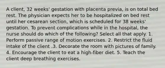 A client, 32 weeks' gestation with placenta previa, is on total bed rest. The physician expects her to be hospitalized on bed rest until her cesarean section, which is scheduled for 38 weeks' gestation. To prevent complications while in the hospital, the nurse should do which of the following? Select all that apply. 1. Perform passive range of motion exercises. 2. Restrict the fluid intake of the client .3. Decorate the room with pictures of family. 4. Encourage the client to eat a high-fiber diet. 5. Teach the client deep breathing exercises.